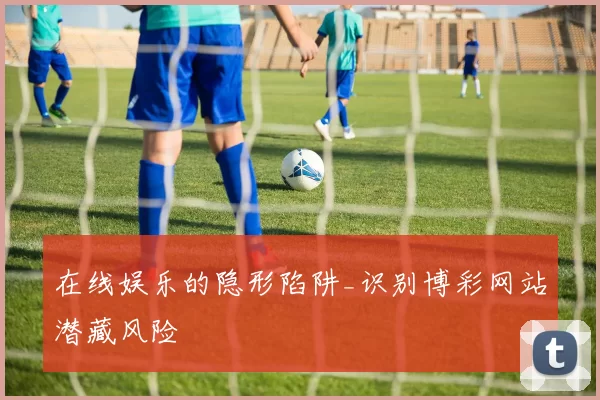 在线娱乐的隐形陷阱_识别博彩网站潜藏风险