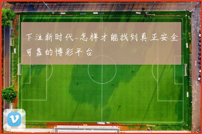 下注新时代_怎样才能找到真正安全可靠的博彩平台
